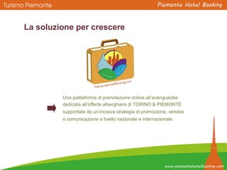 Una piattaforma di prenotazione online all’avanguardia
dedicata all’offerta alberghiera di TORINO & PIEMONTE
supportata da un’incisiva strategia di promozione, vendita
e comunicazione a livello nazionale e internazionale.
La soluzione per crescere
 