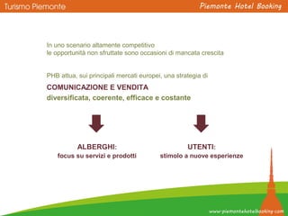 In uno scenario altamente competitivo
le opportunità non sfruttate sono occasioni di mancata crescita
PHB attua, sui principali mercati europei, una strategia di
COMUNICAZIONE E VENDITA
diversificata, coerente, efficace e costante
ALBERGHI:
focus su servizi e prodotti
UTENTI:
stimolo a nuove esperienze
 