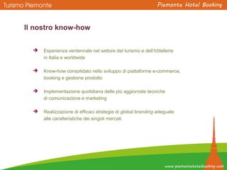 Il nostro know-how
 Esperienza ventennale nel settore del turismo e dell’hôtellerie
in Italia e worldwide
 Know-how consolidato nello sviluppo di piattaforme e-commerce,
booking e gestione prodotto
 Implementazione quotidiana delle più aggiornate tecniche
di comunicazione e marketing
 Realizzazione di efficaci strategie di global branding adeguate
alle caratteristiche dei singoli mercati
 