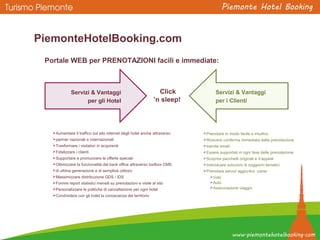 Portale WEB per PRENOTAZIONI facili e immediate:
PiemonteHotelBooking.com
Aumentare il traffico sul sito internet degli hotel anche attraverso
partner nazionali e internazionali
Trasformare i visitatori in acquirenti
Fidelizzare i clienti
Supportare e promuovere le offerte speciali
Ottimizzare la funzionalità del back office attraverso toolbox CMS
di ultima generazione e di semplice utilizzo
Massimizzare distribuzione GDS / IDS
Fornire report statistici mensili su prenotazioni e visite al sito
Personalizzare le politiche di cancellazione per ogni hotel
Condividere con gli hotel la conoscenza del territorio
Prenotare in modo facile e intuitivo
Ricevere conferma immediata della prenotazione
tramite email
Essere supportati in ogni fase delle prenotazione
Scoprire pacchetti originali e d’appeal
Individuare soluzioni di soggiorni tematici
Prenotare servizi aggiuntivi, come:
Volo
Auto
Assicurazione viaggio
Servizi & Vantaggi
per gli Hotel
Servizi & Vantaggi
per i Clienti
Click
’n sleep!
 
