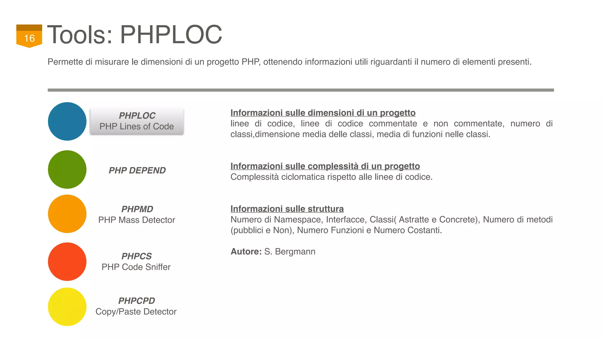 PHPCS
PHP Code Sniffer
Tools: PHPLOC16
Permette di misurare le dimensioni di un progetto PHP, ottenendo informazioni utili riguardanti il numero di elementi presenti.
PHP DEPEND
PHPCPD
Copy/Paste Detector
PHPMD
PHP Mass Detector
PHPLOC
PHP Lines of Code
Informazioni sulle dimensioni di un progetto
linee di codice, linee di codice commentate e non commentate, numero di
classi,dimensione media delle classi, media di funzioni nelle classi.
Informazioni sulle complessità di un progetto
Complessità ciclomatica rispetto alle linee di codice.
Informazioni sulle struttura
Numero di Namespace, Interfacce, Classi( Astratte e Concrete), Numero di metodi
(pubblici e Non), Numero Funzioni e Numero Costanti.
Autore: S. Bergmann
 