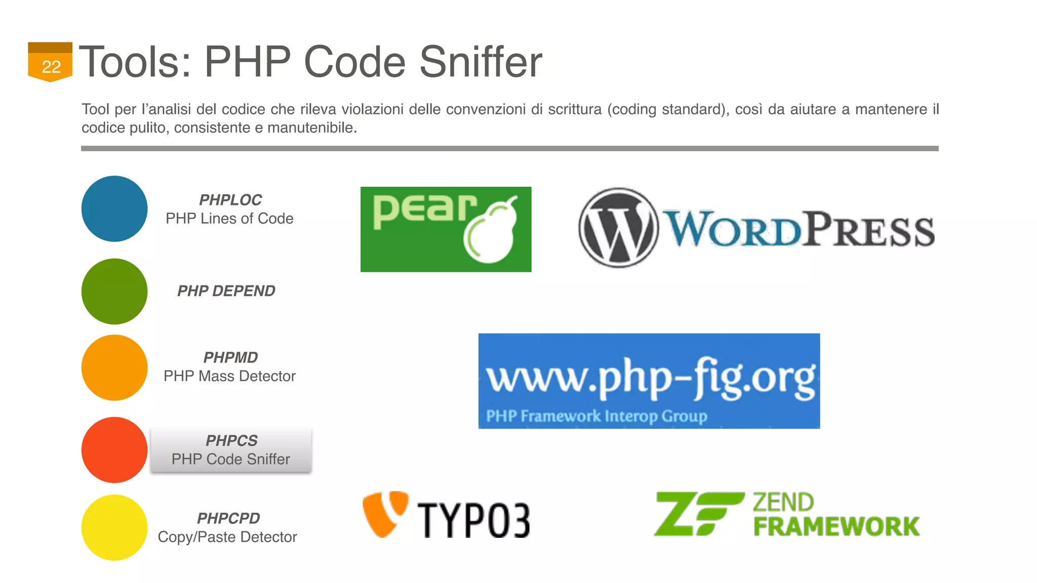 PHPCS
PHP Code Sniffer
Tools: PHP Code Sniffer22
Tool per l’analisi del codice che rileva violazioni delle convenzioni di scrittura (coding standard), così da aiutare a mantenere il
codice pulito, consistente e manutenibile.
PHP DEPEND
PHPCPD
Copy/Paste Detector
PHPMD
PHP Mass Detector
PHPLOC
PHP Lines of Code
 