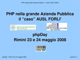 PHP nella grande Azienda Pubblica ­ il “caso” AUSL FORLI'




     PHP nella grande Azienda Pubblica
          il “caso” AUSL FORLI'


                           phpDay
                 Rimini 23 e 24 maggio 2008


                                                         
phpDay – Rimini 23 e 24 maggio 2008                                                     Log 80 s.r.l.