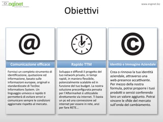 www.enginet.biz	
  


                                                          ObiePvi	
  
                        !




  Comunicazione	
  eﬃcace	
                                       Rapido	
  TTM	
                           Iden/tà	
  e	
  Immagine	
  Aziendale	
  
Fornisci	
  un	
  completo	
  strumento	
  di	
     Sviluppa	
  e	
  diﬀondi	
  il	
  proge<o	
  del	
      Crea	
  o	
  rinnova	
  la	
  tua	
  iden:tà	
  
iden:ﬁcazione,	
  quotazione	
  ed	
                tuo	
  network	
  privato,	
  in	
  tempi	
             aziendale,	
  a<raverso	
  una	
  
informazione,	
  basato	
  sulle	
                  rapidi,	
  in	
  maniera	
  ﬂessibile,	
                web-­‐presence	
  accaPvante.	
  
informazioni	
  europee,	
  originali	
  e	
        potenzialmente	
  scalabile	
  ed	
  in	
  
standardizzate	
  di	
  TecDoc	
                    funzione	
  del	
  tuo	
  budget.	
  La	
  nostra	
  
                                                                                                            Per	
  mezzo	
  della	
  nostra	
  
Informa:ons	
  System.	
  Un	
                      soluzione	
  preconﬁgurata	
  pensata	
                 formula,	
  potrai	
  proporre	
  i	
  tuoi	
  
linguaggio	
  univoco	
  e	
  rapido	
  :	
         per	
  l’AIermarket	
  è	
  u:lizzabile	
               prodoP	
  o	
  servizi	
  conferendo	
  
perme<erà	
  di	
  evitare	
  errori	
  e	
         dire<amente	
  via	
  internet.	
  Ti	
  basta	
        loro	
  un	
  valore	
  aggiunto.	
  Potrai	
  
comunicare	
  sempre	
  le	
  condizioni	
          un	
  pc	
  ed	
  una	
  connessione	
  ad	
            vincere	
  le	
  sﬁde	
  del	
  mercato	
  
aggiornate	
  rispe<o	
  al	
  mercato.	
           internet	
  per	
  essere	
  in	
  rete,	
  anzi	
      sull’onda	
  del	
  cambiamento.	
  
                                                    per	
  fare	
  RETE...	
  
 