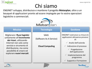 www.enginet.biz	
  


                                                 Chi	
  siamo	
  
                       !




ENGINET	
  sviluppa,	
  distribuisce	
  e	
  man:ene	
  il	
  proge<o	
  Motorplan,	
  oltre	
  a	
  un	
  
bouquet	
  di	
  applicazioni	
  pronte	
  ad	
  essere	
  impiegate	
  per	
  le	
  vostre	
  operazioni	
  
logis:che	
  o	
  commerciali.	
  




               Mission	
  
                      	
                                Tecnologia	
                                 Ges/one	
  

  Migliorare	
  i	
  ﬂussi	
  logis/ci	
                     SAAS	
  
                                                                 	
                   ENGINET	
  costruisce	
  su	
  misura	
  le	
  
 unitamente	
  all’incremento	
                                                       applicazioni	
  a<raverso	
  processi	
  
                                                 (SoIware	
  As	
  A	
  Service)
                                                                               	
                       di:
                                                                                                          	
  
     dei	
  ricavi,	
  u:lizzando	
  
   Internet	
  non	
  solo	
  come	
                             	
                          ü  Analisi	
  dell’azienda	
  
   servizio	
  e	
  strumento	
  di	
                Cloud	
  Compu/ng	
                  ü  Indicazione	
  di	
  processo	
  
   distribuzione,	
  ma	
  come	
  
                                                                                                ü  Proge<azione	
  
    possibilità	
  di	
  creare	
  ed	
                                                            dell’applicazione 	
  
  esplorare	
  nuovi	
  merca/.           	
  
                                                                                           ü  Implementazione	
  del	
  
                                                                                                   programma 	
  
                                                                                          ü  Supporto	
  e	
  Formazione	
  
 