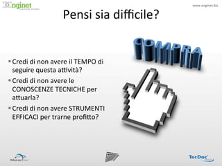 www.enginet.biz	
  


                              Pensi	
  sia	
  diﬃcile?	
  
                  !




§ Credi	
  di	
  non	
  avere	
  il	
  TEMPO	
  di	
  
   seguire	
  questa	
  aPvità?	
  
§ Credi	
  di	
  non	
  avere	
  le	
  
   CONOSCENZE	
  TECNICHE	
  per	
  
   a<uarla?	
  
§ Credi	
  di	
  non	
  avere	
  STRUMENTI	
  
   EFFICACI	
  per	
  trarne	
  proﬁ<o?	
  
 