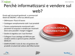 www.enginet.biz	
  
                        !


  Perchè	
  informa:zzarsi	
  e	
  vendere	
  sul	
  
                   web?	
  
Grazie	
  agli	
  strumen:	
  ges:onali	
  	
  e	
  commerciali	
  
idea:	
  da	
  ENGINET,	
  nella	
  tua	
  aPvità	
  puoi:	
  
§  OPmizzare	
  i	
  ﬂussi	
  di	
  lavoro	
  
§  Catalogare	
  semplicemente	
  tuP	
  i	
  tuoi	
  prodoP	
  
§  Tenere	
  costantemente	
  monitora:	
  tuP	
  i	
  
    parametri	
  di	
  acquisto	
  e	
  vendita	
  per	
  mostrar:	
  
    dove	
  sono	
  possibili	
  i	
  margini	
  maggiori	
  
§  Ges:re	
  la	
  logis:ca	
  con	
  i	
  tuoi	
  fornitori	
  
§  Collegare	
  il	
  tuo	
  catalogo	
  ad	
  ANYcom	
  per	
  
    vendere	
  online	
  e	
  aprire	
  le	
  porte	
  a	
  NUOVI	
  
    MERCATI	
  
§  SEMPLIFICARE	
  il	
  ciclo	
  di	
  vita	
  e	
  di	
  ges:one	
  dei	
  
    prodoP	
  circolan:	
  del	
  se<ore	
  dell‘AIermarket	
  
 
