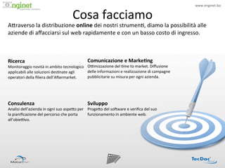 www.enginet.biz	
  


                                                     Cosa	
  facciamo	
  
                            !




A<raverso	
  la	
  distribuzione	
  online	
  dei	
  nostri	
  strumen:,	
  diamo	
  la	
  possibilità	
  alle	
  
aziende	
  di	
  aﬀacciarsi	
  sul	
  web	
  rapidamente	
  e	
  con	
  un	
  basso	
  costo	
  di	
  ingresso.	
  



Ricerca	
                                                         Comunicazione	
  e	
  Marke/ng	
  
Monitoraggio	
  novità	
  in	
  ambito	
  tecnologico	
   OPmizzazione	
  del	
  :me	
  to	
  market.	
  Diﬀusione	
  
applicabili	
  alle	
  soluzioni	
  des:nate	
  agli	
    delle	
  informazioni	
  e	
  realizzazione	
  di	
  campagne	
  
operatori	
  della	
  ﬁliera	
  dell’AIermarket.	
        pubblicitarie	
  su	
  misura	
  per	
  ogni	
  azienda.	
  




Consulenza	
                                                      Sviluppo	
  
Analisi	
  dell’azienda	
  in	
  ogni	
  suo	
  aspe<o	
  per	
   Proge<o	
  del	
  soIware	
  e	
  veriﬁca	
  del	
  suo	
  
la	
  pianiﬁcazione	
  del	
  percorso	
  che	
  porta	
          funzionamento	
  in	
  ambiente	
  web.	
  
all’obiePvo.	
  
 