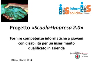 Progetto «Scuola+Impresa 2.0» 
Fornire competenze informatiche a giovani 
con disabilità per un inserimento 
qualificato in azienda 
Milano, ottobre 2014 
Con il patrocinio di  