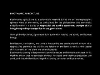 BIODYNAMIC AGRICULTURE
Biodynamic agriculture is a cultivation method based on an anthroposophic
spiritual view of the world, as articulated by the philosopher and esotericist
Rudolf Steiner; it is based on respect for the earth's ecosystem, thought of as a
living being to be protected for future generations.
Through biodynamics, agriculture is in tune with nature, the earth, and human
beings.
Fertilization, cultivation, and animal husbandry are accomplished in ways that
respect and promote the vitality and fertility of the land as well as the special
characteristics of the plant and animal species.
Biodynamic farming’s deep connection with nature and complete respect for its
rhythms mean that no synthetic mineral fertilizers and chemical pesticides are
used, and that the land is managed according to cosmic and lunar cycles.
 