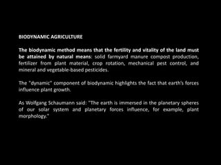 BIODYNAMIC AGRICULTURE
The biodynamic method means that the fertility and vitality of the land must
be attained by natural means: solid farmyard manure compost production,
fertilizer from plant material, crop rotation, mechanical pest control, and
mineral and vegetable-based pesticides.
The "dynamic" component of biodynamic highlights the fact that earth’s forces
influence plant growth.
As Wolfgang Schaumann said: "The earth is immersed in the planetary spheres
of our solar system and planetary forces influence, for example, plant
morphology."
 