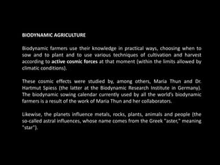 BIODYNAMIC AGRICULTURE
Biodynamic farmers use their knowledge in practical ways, choosing when to
sow and to plant and to use various techniques of cultivation and harvest
according to active cosmic forces at that moment (within the limits allowed by
climatic conditions).
These cosmic effects were studied by, among others, Maria Thun and Dr.
Hartmut Spiess (the latter at the Biodynamic Research Institute in Germany).
The biodynamic sowing calendar currently used by all the world’s biodynamic
farmers is a result of the work of Maria Thun and her collaborators.
Likewise, the planets influence metals, rocks, plants, animals and people (the
so-called astral influences, whose name comes from the Greek "aster," meaning
"star").
 