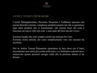 Antica tenuta PIETRAMORE
I nostri Montepulcinano, Pecorino, Passerina e Trebbiano nascono con
questa filosofia estrema, complessa produttivamente ma che ci garantisce
ogni anno prodotti che ci emozionano, che escono fuori dal coro e
tracciano un nuovo stile non solo e non tanto del bere ma del vivere.
Esistono luoghi che sono sempre esistiti ma nessuno ha visto.
Esistono storie antiche che sono semplicemente vere ma nessuno ha
ascoltato.
Noi di Antica Tenuta Pietramore riportiamo la luce dove era il buio,
raccontiamo una storia già scritta nella terra, e ci limitiamo a preservare e
conservare queste possenti energie vitali che la preziosa natura ci ha
donato.
 