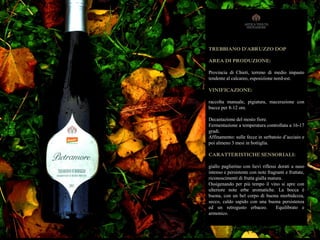 TREBBIANO D'ABRUZZO DOP
AREA DI PRODUZIONE:
Provincia di Chieti, terreno di medio impasto
tendente al calcareo, esposizione nord-est.
VINIFICAZIONE:
raccolta manuale, pigiatura, macerazione con
bucce per 8-12 ore.
Decantazione del mosto fiore.
Fermentazione a temperatura controllata a 16-17
gradi.
Affinamento: sulle fecce in serbatoio d’acciaio e
poi almeno 3 mesi in bottiglia.
CARATTERISTICHE SENSORIALI:
giallo paglierino con lievi riflessi dorati a naso
intenso e persistente con note fragranti e fruttate,
riconoscimenti di frutta gialla matura.
Ossigenando per più tempo il vino si apre con
ulteriore note erbe aromatiche. La bocca è
buona, con un bel corpo di buona morbidezza,
secco, caldo sapido con una buona persistenza
ed un retrogusto erbaceo. Equilibrato e
armonico.
 