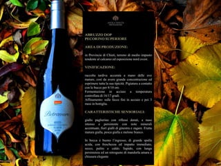 ABRUZZO DOP
PECORINO SUPERIORE
AREA DI PRODUZIONE:
in Provincia di Chieti, terreno di medio impasto
tendente al calcareo ed esposizione nord ovest.
VINIFICAZIONE:
raccolta tardiva accurata a mano delle uve
mature, così da avere grande concentrazione ed
esprimere tutta la sua tipicità. Pigiatura a contatto
con le bucce per 8/10 ore.
Fermentazione in acciaio a temperatura
controllata di 16/17 gradi.
Affinamento: sulle fecce fini in acciaio e poi 3
mesi in bottiglia.
CARATTERISTICHE SENSORIALI:
giallo paglierino con riflessi dorati, a naso
intenso e persistente con note minerali
accentuate, fiori gialli di ginestra e zagare. Frutta
matura gialla, pesca gialla e melone bianco.
In bocca è buono l’ingresso, di grande spalla
acida, con freschezza ed impatto immediato,
secco, pulito e caldo. Sapido, con lunga
persistenza ed un retrogusto di mandorla amara e
chiusura elegante
 