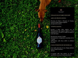 CERASUOLO D’ABRUZZO DOP
AREA DI PRODUZIONE:
Provincia di Chieti e Provincia di Teramo,
terreno di medio impasto argilloso
ed esposizione sud est.
VINIFICAZIONE:
raccolta a mano delle migliori uve di
Montepulciano che vengono pigiate in vasca,
salassate per il 15%/20% in modo di estrarre il
cuore del mosto.
Decantazione naturale a freddo.
Fermentazione a temperatura controllata di 16-
17 gradi.
Affinamento: sulle fecce nobili in serbatoio
d’acciaio.
CARATTERISTICHE SENSORIALI:
vino molto piacevole di rosa ciliegia piuttosto
carico, fruttato morbido e
delicato.
Il bouquet offre note marine. La beva è
equilibrata e succosa, di buona persistenza.
 