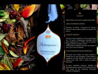 MONTEPULCIANO D'ABRUZZO DOP
AREA DI PRODUZIONE:
Provincia di Chieti e Provincia di Teramo,
terreno di medio impasto argilloso ed esposizione
sud est.
VINIFICAZIONE:
raccolta a mano, pigiatura in vasca, macerazione
per 7/15 giorni a temperatura controllata 24/26
gradi. Salassata per il 15/20% così da ottenere
maggior pienezza, estratto e colore.
Affinamento in serbatoio d’acciaio per almeno 6
mesi e poi 2 mesi in bottiglia.
CARATTERISTICHE SENSORIALI:
dal colore rosso rubino con buona intensità e
tonalità che va verso il granato, al naso intenso e
complesso con note floreali di rose rosse, frutta
matura rossa, ribes, more e sentori di leggera
speziatura.
In bocca immediato l’ingresso. Morbido ed
abbastanza tannico, sapido, con un finale nel cavo
orale deciso ed una sensazione retronasale
completa ed appagante.
 