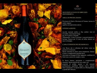 MONTEPULCIANO D'ABRUZZO
DOP RISERVA
AREA DI PRODUZIONE:
Provincia di Chieti e Provincia di Teramo, terreno di
medio impasto
argilloso ed esposizione sud est.
VINIFICAZIONE:
raccolta manuale tardiva a fine ottobre/ inizi di
novembre, macerazione lunga
per 10/15 giorni a 24 gradi.
Affinamento: 6 mesi in acciaio e successivamente in
barrique francesi per 18 mesi ed infine almeno sei
mesi in bottiglia.
CARATTERISTICHE SENSORIALI:
vino Rosso che si allontana dal rubino verso un
granato in evoluzione.
Buona intensità di colore senza trasparenza. Intenso
al naso e complessità di profumi dove
ritroviamo un bouquet di fiori appassiti, confetture di
frutti rossi, sentori di vaniglia e cuoio.
In bocca intenso, persistente e completamente
armonico. Buona pulizia del cavo orale, con
proprietà di acidità, tannini e sali minerali
perfettamente equilibrati. Questa riserva esprime
tutta l’autenticità e la tipicità delle uve Montepulciano
e quindi dell’Abruzzo.
 