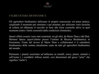 L‘AGRICOLTURA BIODINAMICA
Gli agricoltori biodinamici utilizzano le proprie conoscenze sul piano pratico,
scegliendo il momento per seminare e per piantare, per utilizzare varie tecniche
di coltura ed effettuare il raccolto in base alle forze cosmiche attive in quel
momento (entro i limiti consentiti dalle condizioni climatiche).
Questi effetti cosmici sono stati esaminati, tra gli altri, da Maria Thun e dal Dott.
Hartmut Spiess (quest’ultimo presso l’istituto di Ricerca Biodinamica in
Germania). Frutto del lavoro di Maria Thun e collaboratori è il calendario
biodinamico delle semine attualmente usato da tutti gli agricoltori biodinamici
del mondo.
Parimenti, i pianeti esercitano un’influenza su metalli, rocce, piante, animali e
sull’uomo ( i cosiddetti influssi astrali, così denominati dal greco “aster” che
significa “stella”).
 