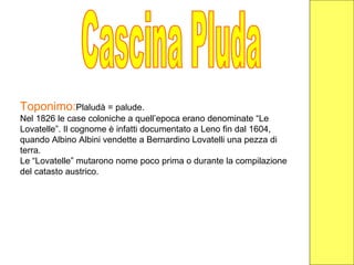 Toponimo:Plaludà = palude.
Nel 1826 le case coloniche a quell’epoca erano denominate “Le
Lovatelle”. Il cognome è infatti documentato a Leno fin dal 1604,
quando Albino Albini vendette a Bernardino Lovatelli una pezza di
terra.
Le “Lovatelle” mutarono nome poco prima o durante la compilazione
del catasto austrico.
 