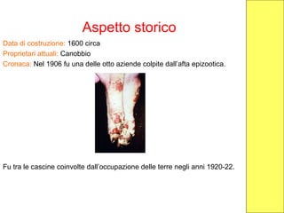 Aspetto storico
Data di costruzione: 1600 circa
Proprietari attuali: Canobbio
Cronaca: Nel 1906 fu una delle otto aziende colpite dall’afta epizootica.
Fu tra le cascine coinvolte dall’occupazione delle terre negli anni 1920-22.
 