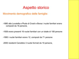Aspetto storico
Movimento demografico delle famiglie:
-1880 alla Lovatella e Pluda di Crosti e Borsa i nuclei familiari erano
composti da 16 persone.
-1936 erano presenti 16 nuclei familiari con un totale di 108 persone
-1990 i nuclei familiari erano 12, composti da 71 persone
-2000 residenti Canobbio 3 nuclei formati da 10 persone
 