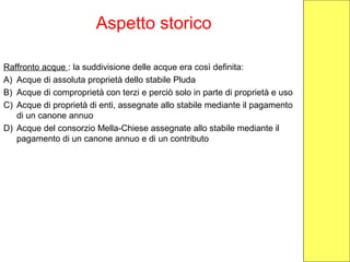 Aspetto storico
Raffronto acque : la suddivisione delle acque era così definita:
A) Acque di assoluta proprietà dello stabile Pluda
B) Acque di comproprietà con terzi e perciò solo in parte di proprietà e uso
C) Acque di proprietà di enti, assegnate allo stabile mediante il pagamento
di un canone annuo
D) Acque del consorzio Mella-Chiese assegnate allo stabile mediante il
pagamento di un canone annuo e di un contributo
 