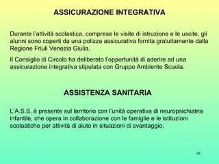 ASSICURAZIONE INTEGRATIVA Durante l’attività scolastica, comprese le visite di istruzione e le uscite, gli alunni sono coperti da una polizza assicurativa fornita gratuitamente dalla Regione Friuli Venezia Giulia. Il Consiglio di Circolo ha deliberato l’opportunità di aderire ad una assicurazione integrativa stipulata con Gruppo Ambiente Scuola. L’A.S.S. è presente sul territorio con l’unità operativa di neuropsichiatria infantile, che opera in collaborazione con le famiglie e le istituzioni scolastiche per attività di aiuto in situazioni di svantaggio. ASSISTENZA SANITARIA 