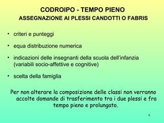 CODROIPO - TEMPO PIENO   ASSEGNAZIONE AI PLESSI CANDOTTI O FABRIS criteri e punteggi  equa distribuzione numerica  indicazioni delle insegnanti della scuola dell’infanzia (variabili socio-affettive e cognitive)  scelta della famiglia  Per non alterare la composizione delle classi non verranno accolte domande di trasferimento tra i due plessi e fra tempo pieno e prolungato.  