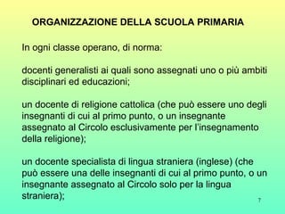 ORGANIZZAZIONE DELLA SCUOLA PRIMARIA In ogni classe operano, di norma: docenti generalisti ai quali sono assegnati uno o più ambiti disciplinari ed educazioni; un docente di religione cattolica (che può essere uno degli insegnanti di cui al primo punto, o un insegnante assegnato al Circolo esclusivamente per l’insegnamento della religione); un docente specialista di lingua straniera (inglese) (che può essere una delle insegnanti di cui al primo punto, o un insegnante assegnato al Circolo solo per la lingua straniera); 