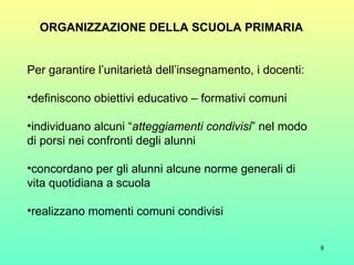 ORGANIZZAZIONE DELLA SCUOLA PRIMARIA Per garantire l’unitarietà dell’insegnamento, i docenti: definiscono obiettivi educativo – formativi comuni  individuano alcuni “ atteggiamenti condivisi ” nel modo di porsi nei confronti degli alunni concordano per gli alunni alcune norme generali di vita quotidiana a scuola realizzano momenti comuni condivisi 