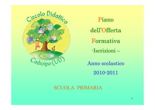 Piano
           dell’
           dell’Offerta
           Formativa
           -Iscrizioni –
            Iscrizioni

          Anno scolastico
            2010-
            2010-2011

SCUOLA PRIMARIA
                            1
 