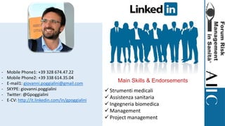 - Mobile Phone1: +39 328 674.47.22
- Mobile Phone2: +39 338 614.35.04
- E-mail1: giovanni.poggialini@gmail.com
- SKYPE: giovanni.poggialini
- Twitter: @Gpoggialini
- E-CV: http://it.linkedin.com/in/gpoggialini
Main Skills & Endorsements
 Strumenti medicali
 Assistenza sanitaria
 Ingegneria biomedica
 Management
 Project management
 
