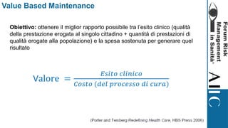 Value Based Maintenance
Obiettivo: ottenere il miglior rapporto possibile tra l’esito clinico (qualità
della prestazione erogata al singolo cittadino + quantità di prestazioni di
qualità erogate alla popolazione) e la spesa sostenuta per generare quel
risultato
Valore =
𝐸𝑠𝑖𝑡𝑜 𝑐𝑙𝑖𝑛𝑖𝑐𝑜
𝐶𝑜𝑠𝑡𝑜 (𝑑𝑒𝑙 𝑝𝑟𝑜𝑐𝑒𝑠𝑠𝑜 𝑑𝑖 𝑐𝑢𝑟𝑎)
 