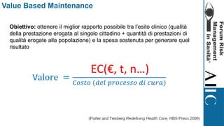 Value Based Maintenance
Obiettivo: ottenere il miglior rapporto possibile tra l’esito clinico (qualità
della prestazione erogata al singolo cittadino + quantità di prestazioni di
qualità erogate alla popolazione) e la spesa sostenuta per generare quel
risultato
Valore =
𝐸𝑠𝑖𝑡𝑜 𝑐𝑙𝑖𝑛𝑖𝑐𝑜
𝐶𝑜𝑠𝑡𝑜 (𝑑𝑒𝑙 𝑝𝑟𝑜𝑐𝑒𝑠𝑠𝑜 𝑑𝑖 𝑐𝑢𝑟𝑎)
EC(€, t, n…)
 