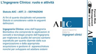 Statuto AIIC - ART. 2 – DEFINIZIONI
Ai fini di quanto disciplinato nel presente
Statuto si considerano valide le seguenti
definizioni:
Ingegneria Clinica: area dell’Ingegneria
Biomedica che comprende le applicazioni di
concetti e tecnologie proprie dell’Ingegneria
per migliorare la qualità del servizio sanitario
soprattutto per quanto dipende dalla sua
organizzazione e dalla appropriata
acquisizione e gestione di apparecchiature
nonché per sviluppare ed adattare sistemi
L’Ingegnere Clinico: ruolo e attività
 