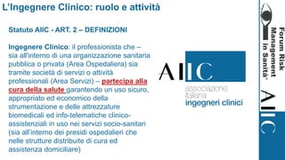 Statuto AIIC - ART. 2 – DEFINIZIONI
Ingegnere Clinico: il professionista che –
sia all'interno di una organizzazione sanitaria
pubblica o privata (Area Ospedaliera) sia
tramite società di servizi o attività
professionali (Area Servizi) – partecipa alla
cura della salute garantendo un uso sicuro,
appropriato ed economico della
strumentazione e delle attrezzature
biomedicali ed info-telematiche clinico-
assistenziali in uso nei servizi socio-sanitari
(sia all’interno dei presidi ospedalieri che
nelle strutture distribuite di cura ed
assistenza domiciliare)
L’Ingegnere Clinico: ruolo e attività
 