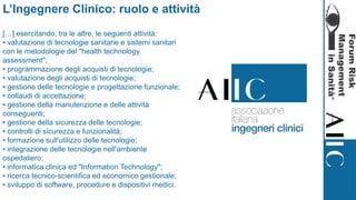 L’Ingegnere Clinico: ruolo e attività
[…] esercitando, tra le altre, le seguenti attività:
• valutazione di tecnologie sanitarie e sistemi sanitari
con le metodologie del "health technology
assessment";
• programmazione degli acquisti di tecnologie;
• valutazione degli acquisti di tecnologie;
• gestione delle tecnologie e progettazione funzionale;
• collaudi di accettazione;
• gestione della manutenzione e delle attività
conseguenti;
• gestione della sicurezza delle tecnologie;
• controlli di sicurezza e funzionalità;
• formazione sull'utilizzo delle tecnologie;
• integrazione delle tecnologie nell'ambiente
ospedaliero;
• informatica clinica ed "Information Technology";
• ricerca tecnico-scientifica ed economico gestionale;
• sviluppo di software, procedure e dispositivi medici.
 