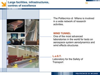 Large facilities, infrastructures,                                  10
centres of excellence



                                     The Politecnico di Milano is involved
                                     in a wide network of research
                                     activities.


                                     WIND TUNNEL
                                     One of the most advanced
                                     laboratories in the world for tests on
                                     aerospace system aerodynamics and
                                     wind effects structures



                                     L.a.S.T.
                                     Laboratory for the Safety of
                                     Transport
 