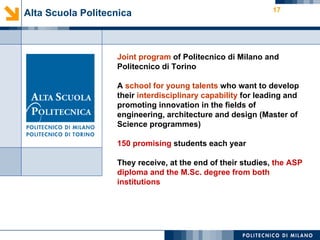 17
Alta Scuola Politecnica



                   Joint program of Politecnico di Milano and
                   Politecnico di Torino

                   A school for young talents who want to develop
                   their interdisciplinary capability for leading and
                   promoting innovation in the fields of
                   engineering, architecture and design (Master of
                   Science programmes)

                   150 promising students each year

                   They receive, at the end of their studies, the ASP
                   diploma and the M.Sc. degree from both
                   institutions
 
