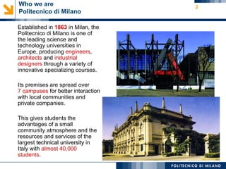 Who we are                          2
Politecnico di Milano

Established in 1863 in Milan, the
Politecnico di Milano is one of
the leading science and
technology universities in
Europe, producing engineers,
architects and industrial
designers through a variety of
innovative specializing courses.

Its premises are spread over
7 campuses for better interaction
with local communities and
private companies.

This gives students the
advantages of a small
community atmosphere and the
resources and services of the
largest technical university in
Italy with almost 40,000
students.
 