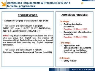 Admissions Requirements & Procedure 2010-2011                                 20
    for M.Sc. programmes


                 REQUIREMENTS:                                  ADMISSION PROCESS:

- A Bachelor Degree or equivalent or 180 ECTS                 1st stage:
                                                                On-line Admission
- For Master of Science taught in English:                        procedure
TOEFL(550 paper, 213 CBT, 82 IBT),TOEIC(690),                     Deadline: 12 March 2010
IELTS (6),Cambridge (C), MELAB (74)
                                                                Consignment of application
                                                                  materials
NOTE: only English mother tongue students and those
who can prove that English was the medium of                      Deadline: 19 March 2010
instruction of their Bachelor Degree (at least for 3 years)
are exempted from providing any English language               2nd stage:
certification.                                                  Application and
                                                                 consignment of documents
- For Master of Science taught in Italian:                       required by the Italian
Common European Framework Course (level B1),                     Embassy/Consulate/IIC

                                                              3rd stage:
                                                                Entry to Italy
 