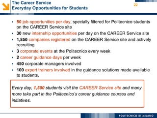 The Career Service                                                22
Everyday Opportunities for Students


 50 job opportunities per day, specially filtered for Politecnico students
    on the CAREER Service site
   30 new internship opportunities per day on the CAREER Service site
   1,850 companies registered on the CAREER Service site and actively
    recruiting
   3 corporate events at the Politecnico every week
   2 career guidance days per week
   450 corporate managers involved
   100 expert trainers involved in the guidance solutions made available
    to students.

Every day, 1,500 students visit the CAREER Service site and many
more take part in the Politecnico’s career guidance courses and
initiatives.
 