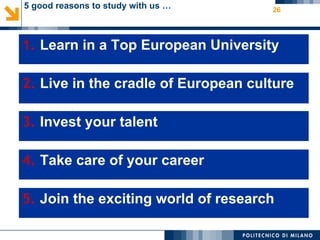 5 good reasons to study with us …                                                           26




1. Learn in a Top European University
1. Learn in a Top European University
Established in 1863, Politecnico di Milano is a public institution ranked among the best Science and
Technology universities (Time ranking).




2. Live in the cradle of European culture
2. Live in the cradle of European culture
Politecnico is located in the most important economic area in Italy, overlooking a beautiful territory,
dense of natural and historical resources, and cultural heritage. The European capital of fashion, design
and style, Milan is preparing to host the EXPO 2015.

 3. Invest your talent
3. Invest your talent
 Students coming from 110 different countries, 52 Double degree agreements, and competitive
 tuition fees make Politecnico di Milano an appealing destination for international students.
 Furthermore Politecnico has the opportunity to award scholarships to talented students.



4. Takesupports students and graduates through their educational development and on
Career Service care of your career
4. Take care of your career

 through their career by offering tailored, targeted services.



5. Join the exciting world of research
 5. Join the exciting world of research
 With more than 130 experimental laboratories, among which the largest Wind Tunnel in
 Europe, you can be the protagonist of innovation!
 