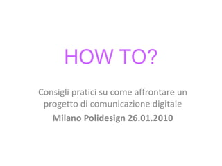 HOW TO?
Consigli pratici su come affrontare un
 progetto di comunicazione digitale
   Milano Polidesign 26.01.2010
 