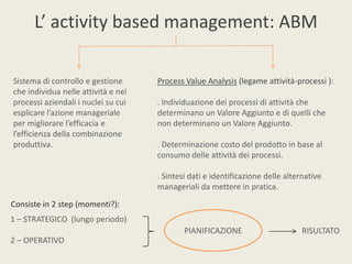 L’ activity based management: ABM

Sistema di controllo e gestione      Process Value Analysis (legame attività-processi ):
che individua nelle attività e nei
processi aziendali i nuclei su cui   . Individuazione dei processi di attività che
esplicare l’azione manageriale       determinano un Valore Aggiunto e di quelli che
per migliorare l’efficacia e         non determinano un Valore Aggiunto.
l’efficienza della combinazione
produttiva.                          . Determinazione costo del prodotto in base al
                                     consumo delle attività dei processi.

                                     . Sintesi dati e identificazione delle alternative
                                     manageriali da mettere in pratica.
Consiste in 2 step (momenti?):
1 – STRATEGICO (lungo periodo)
                                             PIANIFICAZIONE                      RISULTATO
2 – OPERATIVO
 
