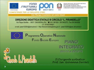 DIREZIONE DIDATTICA STATALE III CIRCOLO “L. PIRANDELLO”
  Via Filippo Buttitta – 90011 BAGHERIA (PA) *  091/ 961624 - 091/943375 - Fax 091/943059
                                         C.F. 81003790821
e-mail: paee10200c@istruzione.it - http://terzocircolobagheria.gov.it - paee10200c@pec.istruzione.it




               Programma Operativo Nazionale
                         Fondo Sociale Europeo
                                                                     PIANO
                                                                  INTEGRATO
                                                                    2011/12 e 2012/13


                                                          Il Dirigente scolastico
                                                        Prof. Ssa Giovanna Ferrari
 
