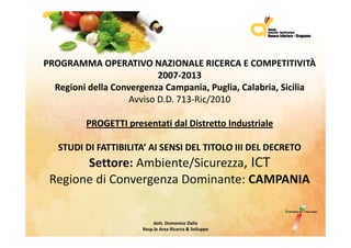 PROGRAMMA OPERATIVO NAZIONALE RICERCA E COMPETITIVITÀ 
                           2007‐2013
  Regioni della Convergenza Campania, Puglia, Calabria, Sicilia
                    Avviso D.D. 713‐Ric/2010
                                       /

         PROGETTI presentati dal Distretto Industriale 
         PROGETTI presentati dal Distretto Industriale

   STUDI DI FATTIBILITA’ AI SENSI DEL TITOLO III DEL DECRETO 
       Settore: Ambiente/Sicurezza, ICT
 Regione di Convergenza Dominante: CAMPANIA
 Regione di Convergenza Dominante: CAMPANIA


                            dott. Domenico Dalia 
                       Resp.le Area Ricerca & Sviluppo    
 