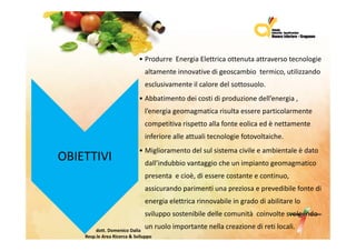 • ProdurreEnergiaElettricaottenutaattraversotecnologie
                                 altamenteinnovativedigeoscambiotermico,utilizzando
                                 esclusivamenteilcaloredelsottosuolo.
                              • Abb ti
                                Abbatimento d i
                                         t deicostidiproduzionedell’energia,
                                                  ti di    d i     d ll’     i
                                 l’energiageomagmatica risultaessereparticolarmente
                                 competitivarispettoallafonteeolicaedènettamente
                                 competitiva rispetto alla fonte eolica ed è nettamente
                                 inferiorealleattualitecnologiefotovoltaiche.
                                  g
                              • Miglioramentodelsulsistemacivileeambientaleèdato
OBIETTIVI                        dall’indubbiovantaggiocheunimpiantogeomagmatico
                                 presentaecioè,diesserecostanteecontinuo,
                                 assicurandoparimentiunapreziosaeprevedibilefontedi
                                 energiaelettricarinnovabileingradodiabilitarelo
                                 svilupposostenibiledellecomunitàcoinvoltesvolgendo
                                                                   à

         dott.DomenicoDalia
                                 unruoloimportantenellacreazionediretilocali.
    Resp.le AreaRicerca&Sviluppo
 