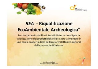 REA ‐ Riqualificazione
EcoAmbientale Archeologica”
 Losfruttamentodeiflussituristiciinternazionaliperla
 L f              d i fl i      i i ii         i   li     l
valorizzazionedeiprodottidellafilieraagro‐alimentarein
unoconlascopertadellebellezzearchitettonico culturali
uno con la scoperta delle bellezze architettonico‐culturali
                dellaprovinciadiSalerno.




                          dott.DomenicoDalia
                     Resp.le AreaRicerca&Sviluppo
 